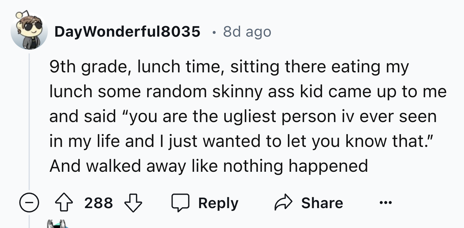 number - DayWonderful8035 8d ago 9th grade, lunch time, sitting there eating my lunch some random skinny ass kid came up to me and said "you are the ugliest person iv ever seen in my life and I just wanted to let you know that." And walked away nothing ha